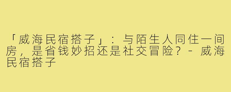 「威海民宿搭子」:与陌生人同住一间房,是省钱妙招还是社交冒险?-威海民宿搭子