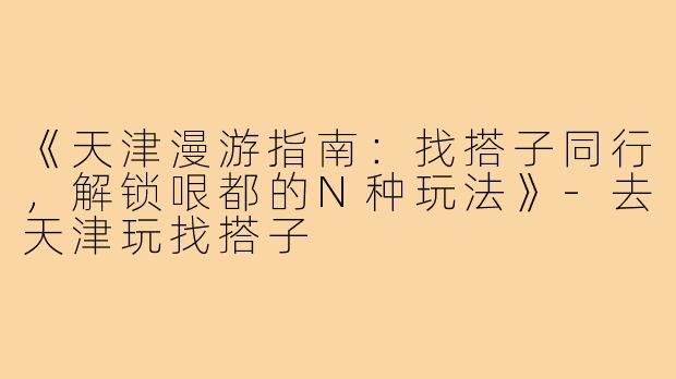 《天津漫游指南:找搭子同行,解锁哏都的N种玩法》-去天津玩找搭子