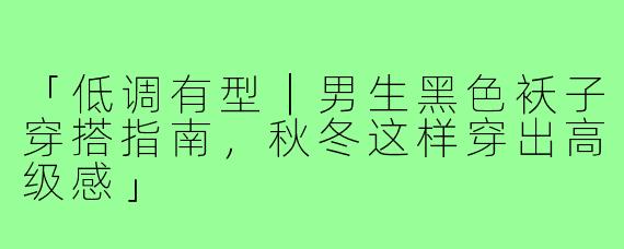 「低调有型｜男生黑色袄子穿搭指南，秋冬这样穿出高级感」