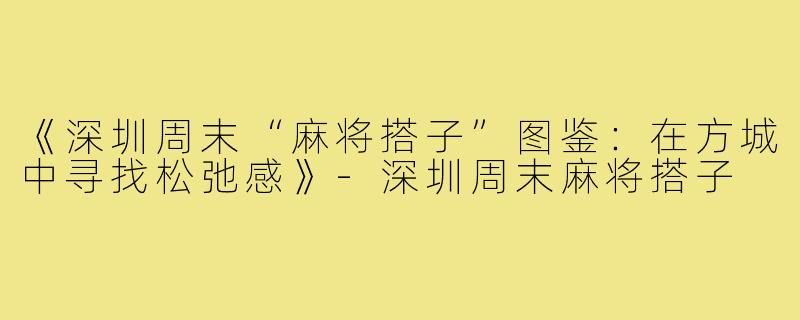 《深圳周末“麻将搭子”图鉴:在方城中寻找松弛感》-深圳周末麻将搭子