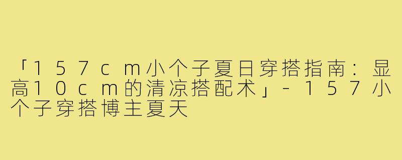 「157cm小个子夏日穿搭指南：显高10cm的清凉搭配术」-157小个子穿搭博主夏天