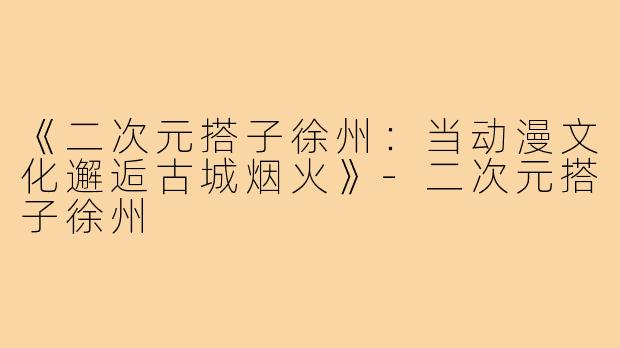 《二次元搭子徐州：当动漫文化邂逅古城烟火》-二次元搭子徐州