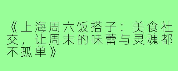 《上海周六饭搭子：美食社交，让周末的味蕾与灵魂都不孤单》