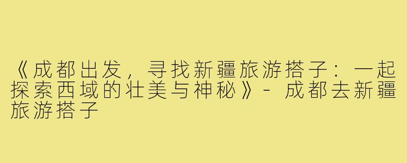 《成都出发，寻找新疆旅游搭子：一起探索西域的壮美与神秘》-成都去新疆旅游搭子