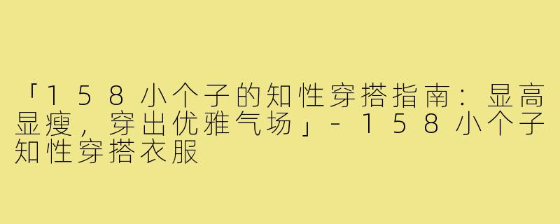 「158小个子的知性穿搭指南：显高显瘦，穿出优雅气场」-158小个子知性穿搭衣服