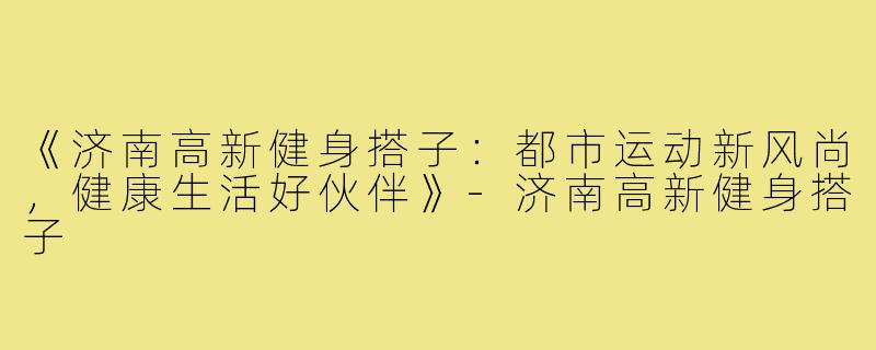 《济南高新健身搭子：都市运动新风尚，健康生活好伙伴》-济南高新健身搭子