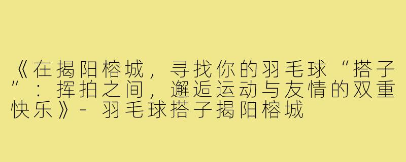 《在揭阳榕城，寻找你的羽毛球“搭子”：挥拍之间，邂逅运动与友情的双重快乐》