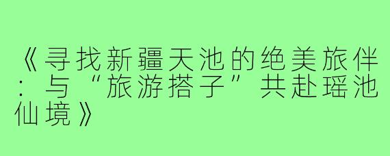 《寻找新疆天池的绝美旅伴：与“旅游搭子”共赴瑶池仙境》