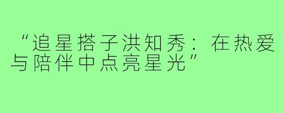 “追星搭子洪知秀:在热爱与陪伴中点亮星光”
