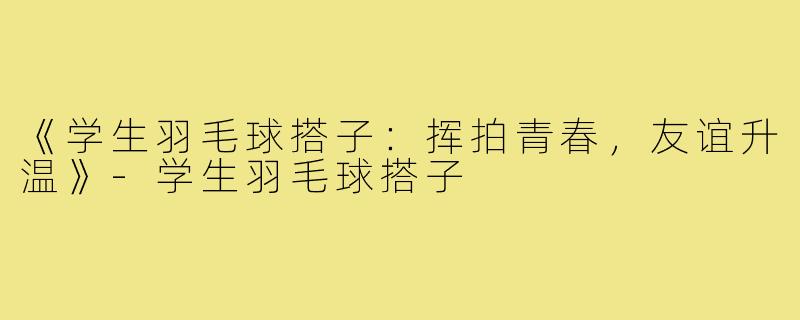 《学生羽毛球搭子：挥拍青春，友谊升温》-学生羽毛球搭子