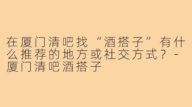 在厦门清吧找“酒搭子”有什么推荐的地方或社交方式？