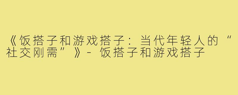 《饭搭子和游戏搭子：当代年轻人的“社交刚需”》-饭搭子和游戏搭子