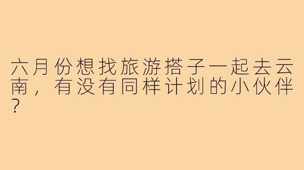 六月份想找旅游搭子一起去云南，有没有同样计划的小伙伴？