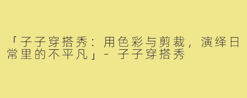 「子子穿搭秀：用色彩与剪裁，演绎日常里的不平凡」-子子穿搭秀