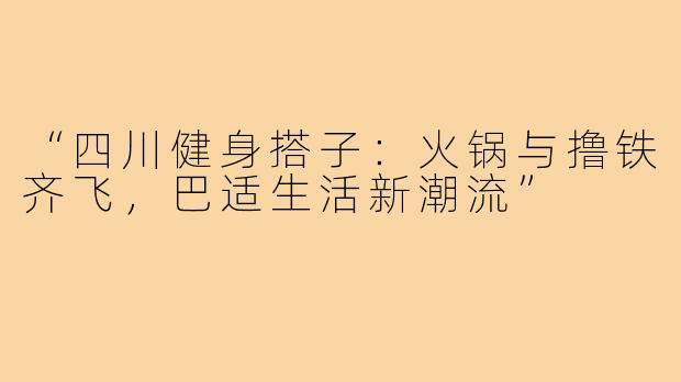 “四川健身搭子：火锅与撸铁齐飞，巴适生活新潮流”