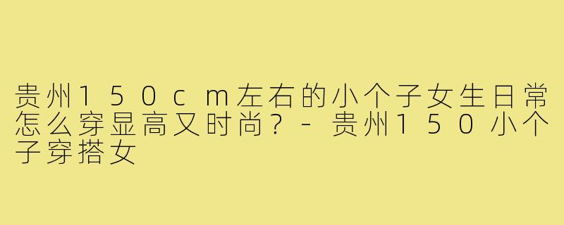 贵州150cm左右的小个子女生日常怎么穿显高又时尚？