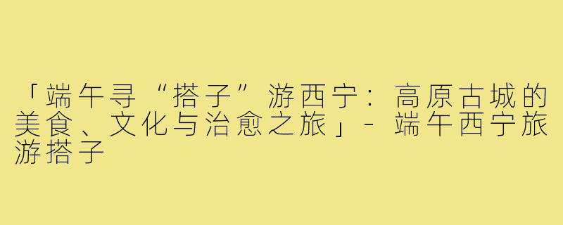 「端午寻“搭子”游西宁：高原古城的美食、文化与治愈之旅」-端午西宁旅游搭子