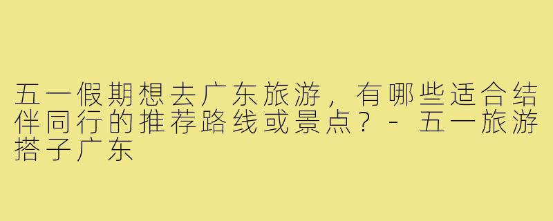 五一假期想去广东旅游，有哪些适合结伴同行的推荐路线或景点？