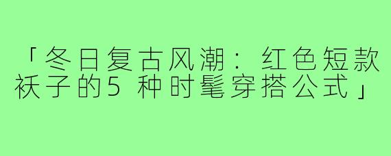「冬日复古风潮:红色短款袄子的5种时髦穿搭公式」