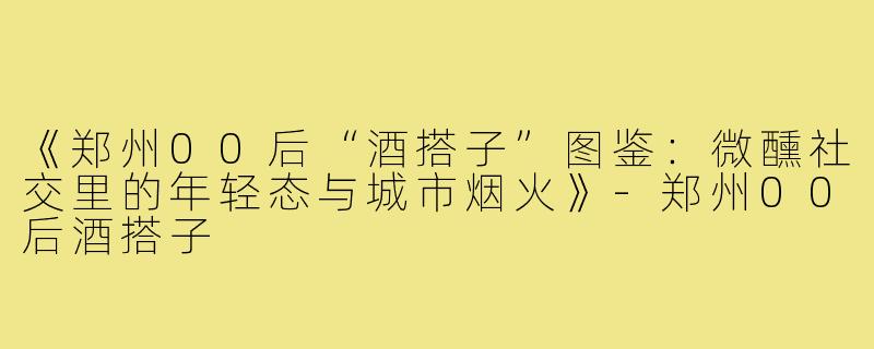 《郑州00后“酒搭子”图鉴：微醺社交里的年轻态与城市烟火》-郑州00后酒搭子