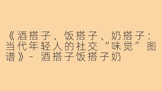 《酒搭子、饭搭子、奶搭子:当代年轻人的社交“味觉”图谱》-酒搭子饭搭子奶