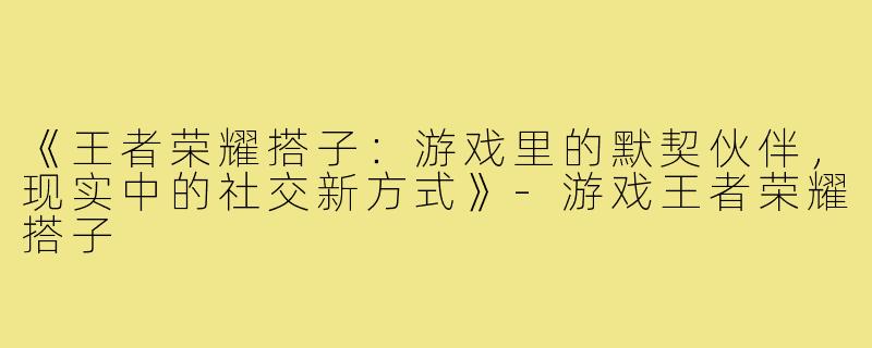 《王者荣耀搭子：游戏里的默契伙伴，现实中的社交新方式》