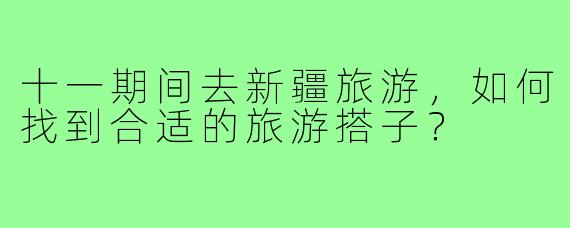 十一期间去新疆旅游,如何找到合适的旅游搭子?