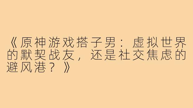 《原神游戏搭子男：虚拟世界的默契战友，还是社交焦虑的避风港？》