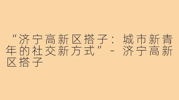 “济宁高新区搭子：城市新青年的社交新方式”-济宁高新区搭子
