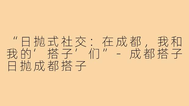 “日抛式社交：在成都，我和我的‘搭子’们”-成都搭子日抛成都搭子