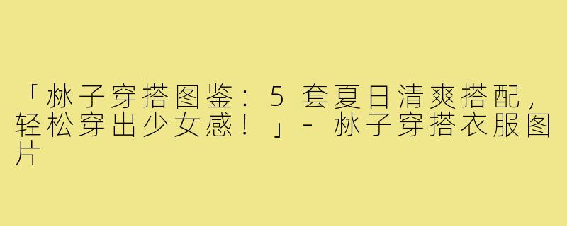 「沝子穿搭图鉴：5套夏日清爽搭配，轻松穿出少女感！」