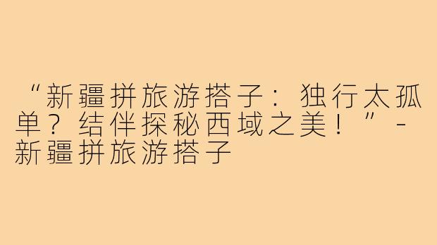 “新疆拼旅游搭子:独行太孤单?结伴探秘西域之美!”-新疆拼旅游搭子