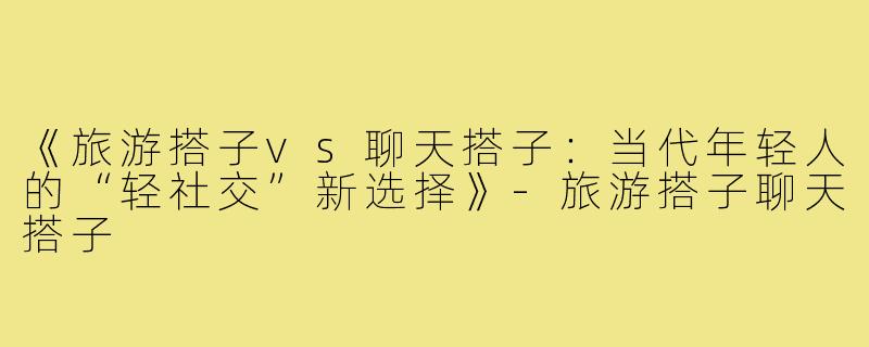 《旅游搭子vs聊天搭子：当代年轻人的“轻社交”新选择》