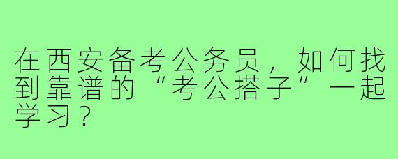 在西安备考公务员，如何找到靠谱的“考公搭子”一起学习？