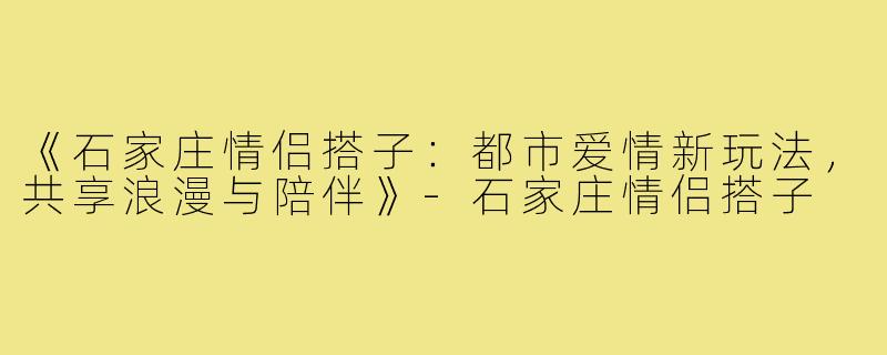 《石家庄情侣搭子：都市爱情新玩法，共享浪漫与陪伴》-石家庄情侣搭子