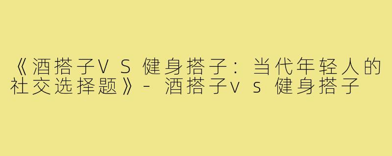 《酒搭子VS健身搭子：当代年轻人的社交选择题》-酒搭子vs健身搭子