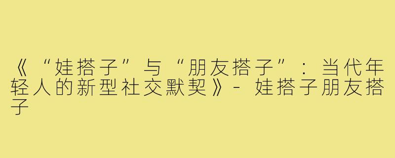 《“娃搭子”与“朋友搭子”:当代年轻人的新型社交默契》-娃搭子朋友搭子