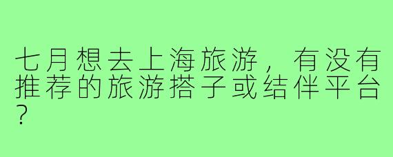 七月想去上海旅游,有没有推荐的旅游搭子或结伴平台?