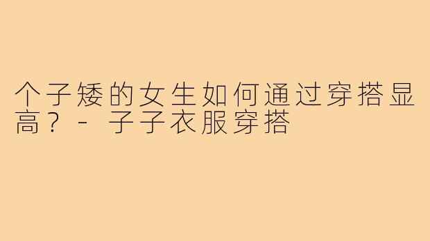 个子矮的女生如何通过穿搭显高?-子子衣服穿搭