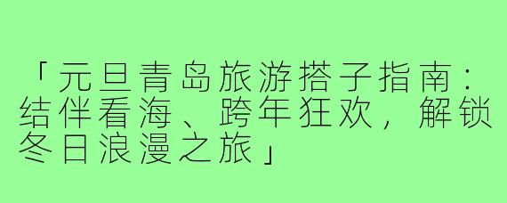 「元旦青岛旅游搭子指南：结伴看海、跨年狂欢，解锁冬日浪漫之旅」