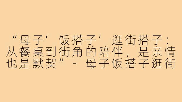 “母子‘饭搭子’逛街搭子:从餐桌到街角的陪伴,是亲情也是默契”-母子饭搭子逛街搭子