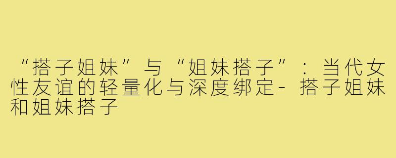 “搭子姐妹”与“姐妹搭子”：当代女性友谊的轻量化与深度绑定-搭子姐妹和姐妹搭子