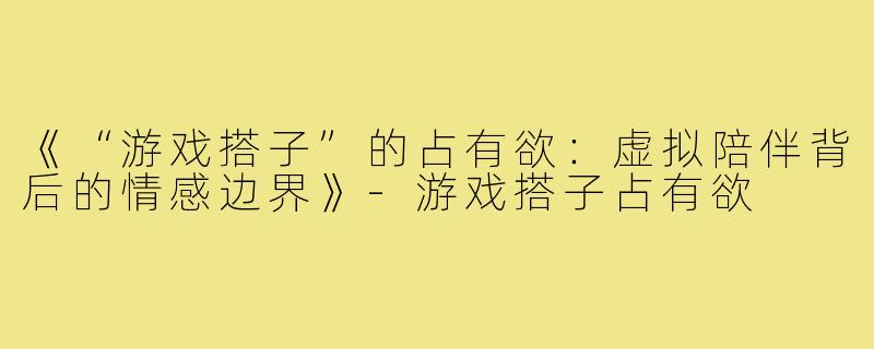 《“游戏搭子”的占有欲：虚拟陪伴背后的情感边界》