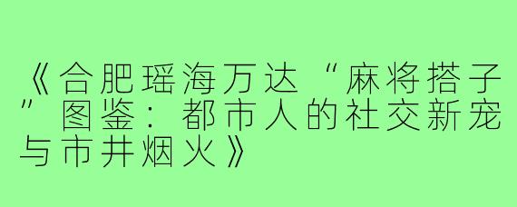 《合肥瑶海万达“麻将搭子”图鉴：都市人的社交新宠与市井烟火》