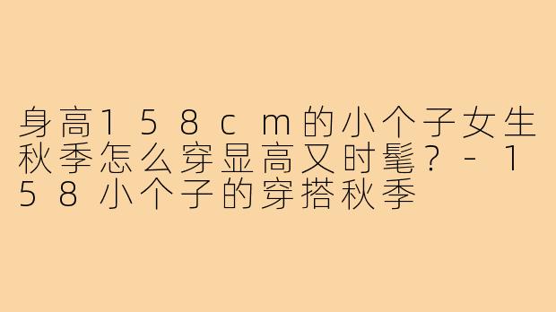 身高158cm的小个子女生秋季怎么穿显高又时髦？