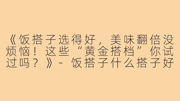 《饭搭子选得好，美味翻倍没烦恼！这些“黄金搭档”你试过吗？》-饭搭子什么搭子好吃