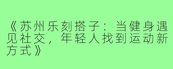 《苏州乐刻搭子:当健身遇见社交,年轻人找到运动新方式》