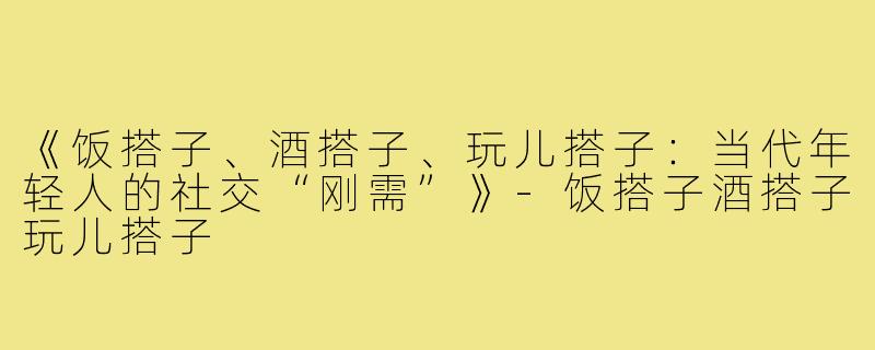 《饭搭子、酒搭子、玩儿搭子:当代年轻人的社交“刚需”》-饭搭子酒搭子玩儿搭子