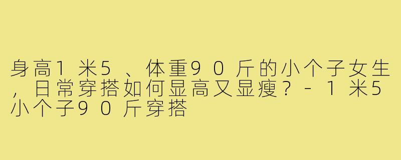 身高1米5、体重90斤的小个子女生,日常穿搭如何显高又显瘦?-1米5小个子90斤穿搭