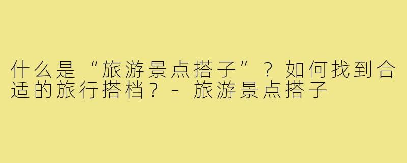 什么是“旅游景点搭子”？如何找到合适的旅行搭档？